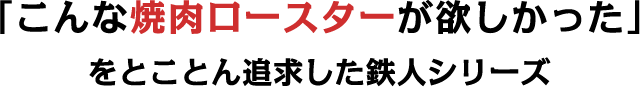 「こんな焼肉ロースターが欲しかった」をとことん追求した鉄人シリーズ