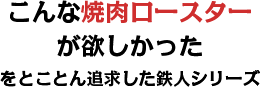 「こんな焼肉ロースターが欲しかった」をとことん追求した鉄人シリーズ